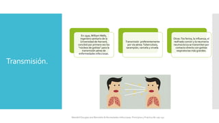 Transmisión.
En 1930, WilliamWells,
ingeniero sanitario de la
Universidad de Harvard,
concibió por primera vez los
“núcleos de gotitas” para la
transmisión aérea de
enfermedades infecciosas.
Transmisión preferentemente
por vía aérea:Tuberculosis,
sarampión, varicela y viruela.
Otras:Tos ferina, la influenza, el
resfriado común y la neumonía
neumocócica se transmiten por
contacto directo con gotitas
respiratorias más grandes.
Mandell Douglas and Bennetts Enfermedades Infecciosas. Principios y Practica 8e cap 251.
 