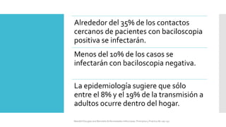 Alrededor del 35% de los contactos
cercanos de pacientes con baciloscopia
positiva se infectarán.
Menos del 10% de los casos se
infectarán con baciloscopia negativa.
La epidemiología sugiere que sólo
entre el 8% y el 19% de la transmisión a
adultos ocurre dentro del hogar.
Mandell Douglas and Bennetts Enfermedades Infecciosas. Principios y Practica 8e cap 251.
 
