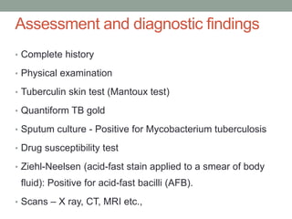 Assessment and diagnostic findings
• Complete history
• Physical examination
• Tuberculin skin test (Mantoux test)
• Quantiform TB gold
• Sputum culture - Positive for Mycobacterium tuberculosis
• Drug susceptibility test
• Ziehl-Neelsen (acid-fast stain applied to a smear of body
fluid): Positive for acid-fast bacilli (AFB).
• Scans – X ray, CT, MRI etc.,
 