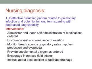 Nursing diagnosis:
1. Ineffective breathing pattern related to pulmonary
infection and potential for long term scarring with
decreased lung capacity
Interventions:
• Administer and teach self administration of medications
ordered
• Encourage rest and avoidance of exertion
• Monitor breath sounds respiratory rates , sputum
production and dyspnoea
• Provide supplemental oxygen as ordered
• Encourage increased fluid intake
• Instruct about best position to facilitate drainage
 