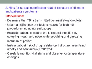 2. Risk for spreading infection related to nature of disease
and patients symptoms
Interventions:
• Be aware that TB is transmitted by respiratory droplets
• Use high efficiency particulate masks for high risk
procedures including endoscopy
• Educate patient to control the spread of infection by
covering mouth and nose while coughing and sneezing
• Isolation of patient
• Instruct about risk of drug resistance if drug regimen is not
strictly and continuously followed
• Carefully monitor vital signs and observe for temperature
changes
 