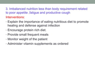 3. Imbalanced nutrition less than body requirement related
to poor appetite ,fatigue and productive cough
Interventions:
• Explain the importance of eating nutritious diet to promote
healing and defense against infection
• Encourage protein rich diet.
• Provide small frequent meals
• Monitor weight of the patient
• Administer vitamin supplements as ordered
 