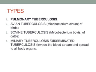 TYPES
1. PULMONARY TUBERCULOSIS
2. AVIAN TUBERCULOSIS (Micobacterium avium; of
birds)
3. BOVINE TUBERCULOSIS (Mycobacterium bovis; of
cattle)
4. MILIARY TUBERCULOSIS /DISSEMINATED
TUBERCULOSIS (Invade the blood stream and spread
to all body organs.
 