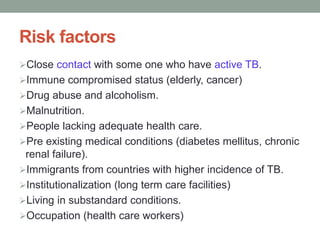 Risk factors
Close contact with some one who have active TB.
Immune compromised status (elderly, cancer)
Drug abuse and alcoholism.
Malnutrition.
People lacking adequate health care.
Pre existing medical conditions (diabetes mellitus, chronic
renal failure).
Immigrants from countries with higher incidence of TB.
Institutionalization (long term care facilities)
Living in substandard conditions.
Occupation (health care workers)
 