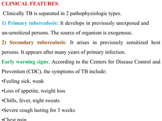 CLINICAL FEATURES:
Clinically TB is separated in 2 pathophysiologic types.
1) Primary tuberculosis: It develops in previously unexposed and
un-sensitized persons. The source of organism is exogenous.
2) Secondary tuberculosis: It arises in previously sensitized host
persons. It appears after many years of primary infection.
Early warning signs: According to the Centers for Disease Control and
Prevention (CDC), the symptoms of TB include:
•Feeling sick, weak
•Loss of appetite, weight loss
•Chills, fever, night sweats
•Severe cough lasting for 3 weeks
 
