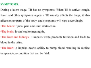 SYMPTOMS:
During a latent stage, TB has no symptoms. When TB is active: cough,
fever, and other symptoms appears. TB usually affects the lungs, it also
affects other parts of the body, and symptoms will vary accordingly.
•The bones: Spinal pain and Joint destruction.
•The brain: It can lead to meningitis.
•The liver and kidneys: It impairs waste products filtration and leads to
blood in the urine.
•The heart: It impairs heart's ability to pump blood resulting in cardiac
tamponade, a condition that can be fatal.
 