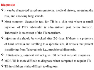 Diagnosis:
 It can be diagnosed based on symptoms, medical history, assessing the
risk, and checking lung sounds.
 Most common diagnostic test for TB is a skin test where a small
injection of PPD tuberculin is administered just below forearm.
Tuberculin is an extract of the TB bacterium.
 Injection site should be checked after 2-3 days. If there is a presence
of hard, redness and swelling to a specific size, it reveals that patient
is suffering from Tuberculosis i.e., provisional diagnosis.
 Unfortunately, skin test will not give 100 percent accurate diagnosis.
 MDR TB is more difficult to diagnose when compared to regular TB.
 TB in children is also difficult to diagnose.
 