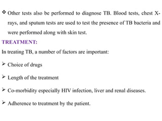  Other tests also be performed to diagnose TB. Blood tests, chest X-
rays, and sputum tests are used to test the presence of TB bacteria and
were performed along with skin test.
TREATMENT:
In treating TB, a number of factors are important:
 Choice of drugs
 Length of the treatment
 Co-morbidity especially HIV infection, liver and renal diseases.
 Adherence to treatment by the patient.
 