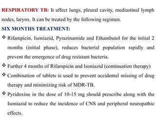 RESPIRATORY TB: It affect lungs, pleural cavity, mediastinal lymph
nodes, larynx. It can be treated by the following regimen.
SIX MONTHS TREATMENT:
 Rifampicin, Isoniazid, Pyrazinamide and Ethambutol for the initial 2
months (initial phase), reduces bacterial population rapidly and
prevent the emergence of drug resistant bacteria.
 Further 4 months of Rifampicin and Isoniazid (continuation therapy)
 Combination of tablets is used to prevent accidental missing of drug
therapy and minimizing risk of MDR-TB.
 Pyridoxine in the dose of 10-15 mg should prescribe along with the
Isoniazid to reduce the incidence of CNS and peripheral neuropathic
effects.
 