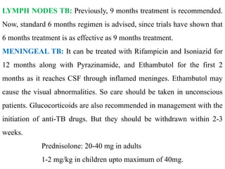LYMPH NODES TB: Previously, 9 months treatment is recommended.
Now, standard 6 months regimen is advised, since trials have shown that
6 months treatment is as effective as 9 months treatment.
MENINGEAL TB: It can be treated with Rifampicin and Isoniazid for
12 months along with Pyrazinamide, and Ethambutol for the first 2
months as it reaches CSF through inflamed meninges. Ethambutol may
cause the visual abnormalities. So care should be taken in unconscious
patients. Glucocorticoids are also recommended in management with the
initiation of anti-TB drugs. But they should be withdrawn within 2-3
weeks.
Prednisolone: 20-40 mg in adults
1-2 mg/kg in children upto maximum of 40mg.
 