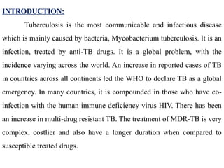 INTRODUCTION:
Tuberculosis is the most communicable and infectious disease
which is mainly caused by bacteria, Mycobacterium tuberculosis. It is an
infection, treated by anti-TB drugs. It is a global problem, with the
incidence varying across the world. An increase in reported cases of TB
in countries across all continents led the WHO to declare TB as a global
emergency. In many countries, it is compounded in those who have co-
infection with the human immune deficiency virus HIV. There has been
an increase in multi-drug resistant TB. The treatment of MDR-TB is very
complex, costlier and also have a longer duration when compared to
susceptible treated drugs.
 