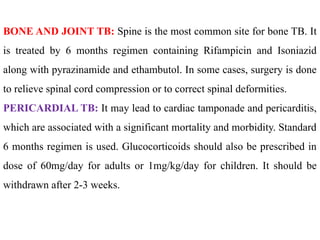 BONE AND JOINT TB: Spine is the most common site for bone TB. It
is treated by 6 months regimen containing Rifampicin and Isoniazid
along with pyrazinamide and ethambutol. In some cases, surgery is done
to relieve spinal cord compression or to correct spinal deformities.
PERICARDIAL TB: It may lead to cardiac tamponade and pericarditis,
which are associated with a significant mortality and morbidity. Standard
6 months regimen is used. Glucocorticoids should also be prescribed in
dose of 60mg/day for adults or 1mg/kg/day for children. It should be
withdrawn after 2-3 weeks.
 