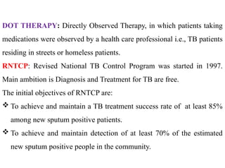 DOT THERAPY: Directly Observed Therapy, in which patients taking
medications were observed by a health care professional i.e., TB patients
residing in streets or homeless patients.
RNTCP: Revised National TB Control Program was started in 1997.
Main ambition is Diagnosis and Treatment for TB are free.
The initial objectives of RNTCP are:
 To achieve and maintain a TB treatment success rate of at least 85%
among new sputum positive patients.
 To achieve and maintain detection of at least 70% of the estimated
new sputum positive people in the community.
 