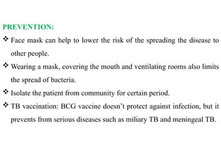 PREVENTION:
 Face mask can help to lower the risk of the spreading the disease to
other people.
 Wearing a mask, covering the mouth and ventilating rooms also limits
the spread of bacteria.
 Isolate the patient from community for certain period.
 TB vaccination: BCG vaccine doesn’t protect against infection, but it
prevents from serious diseases such as miliary TB and meningeal TB.
 