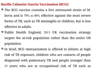 Bacille Calmette Guerin Vaccination (BCG):
 The BCG vaccine contains a live attenuated strain of M.
bovis and is 70% to 80% effective against the most severe
forms of TB, such as TB meningitis in children, but is less
effective in adults.
 Public Health England, 2013 UK vaccination strategy
targets the at-risk population rather than the entire UK
population.
 In brief, BCG immunization is offered to infants at high
risk of TB exposure, children who are contacts of people
diagnosed with pulmonary TB and people younger than
35 years who are at occupational risk of TB such as
 