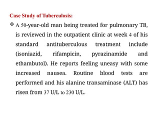 Case Study of Tuberculosis:
 A 50-year-old man being treated for pulmonary TB,
is reviewed in the outpatient clinic at week 4 of his
standard antituberculous treatment include
(isoniazid, rifampicin, pyrazinamide and
ethambutol). He reports feeling uneasy with some
increased nausea. Routine blood tests are
performed and his alanine transaminase (ALT) has
risen from 37 U/L to 230 U/L.
 