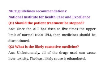 NICE guidelines recommendations:
National Institute for health Care and Excellence
Q1) Should the patient treatment be stopped?
Ans: Once the ALT has risen to five times the upper
limit of normal (>200 U/L), then medicines should be
discontinued.
Q2) What is the likely causative medicine?
Ans: Unfortunately, all of the drugs used can cause
liver toxicity. The least likely cause is ethambutol.
 