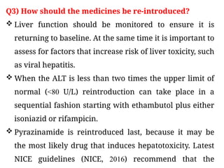 Q3) How should the medicines be re-introduced?
 Liver function should be monitored to ensure it is
returning to baseline. At the same time it is important to
assess for factors that increase risk of liver toxicity, such
as viral hepatitis.
 When the ALT is less than two times the upper limit of
normal (<80 U/L) reintroduction can take place in a
sequential fashion starting with ethambutol plus either
isoniazid or rifampicin.
 Pyrazinamide is reintroduced last, because it may be
the most likely drug that induces hepatotoxicity. Latest
NICE guidelines (NICE, 2016) recommend that the
 