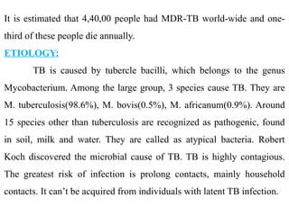 It is estimated that 4,40,00 people had MDR-TB world-wide and one-
third of these people die annually.
ETIOLOGY:
TB is caused by tubercle bacilli, which belongs to the genus
Mycobacterium. Among the large group, 3 species cause TB. They are
M. tuberculosis(98.6%), M. bovis(0.5%), M. africanum(0.9%). Around
15 species other than tuberculosis are recognized as pathogenic, found
in soil, milk and water. They are called as atypical bacteria. Robert
Koch discovered the microbial cause of TB. TB is highly contagious.
The greatest risk of infection is prolong contacts, mainly household
contacts. It can’t be acquired from individuals with latent TB infection.
 