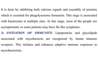It is done by inhibiting both calcium signals and assembly of proteins
which is essential for phagolysosome formation. This stage is associated
with bacteremia at multiple sites. At this stage, most of the people are
asymptomatic or some patients may have flu like symptoms.
3) INITIATION OF IMMUNITY: Lipoproteins and glycolipids
associated with mycobacteria are recognized by innate immune
receptors. This initiates and enhances adaptive immune responses to
mycobacterium.
 