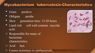 Mycobacterium tuberculosis-Characteristics
 Gram positive
 Obligate aerobe
 Slow generation time: 15-20 hours
 Lipid rich cell wall contains mycolic
acid:
o Responsible for many of
bacterium
characteristics.
o Acid fast.
o Causes resistance to antibacterials.
 