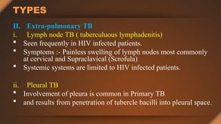 TYPES
II. Extra-pulmonary TB
i. Lymph node TB ( tuberculuous lymphadenitis)
 Seen frequently in HIV infected patients.
 Symptoms :- Painless swelling of lymph nodes most commonly
at cervical and Supraclavical (Scrofula)
 Systemic systems are limited to HIV infected patients.
ii. Pleural TB
 Involvement of pleura is common in Primary TB
 and results from penetration of tubercle bacilli into pleural space.
 
