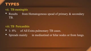 TYPES
vii. TB meningitis
 Results from Hematogenous spead of primary & secondary
TB.
viii.TB Pericarditis
 1- 8% of All Extra pulmonary TB cases.
 Spreads mainly in mediastinal or hilar nodes or from lungs.
 
