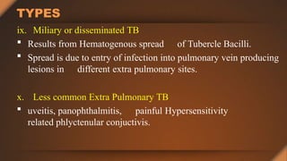 TYPES
ix. Miliary or disseminated TB
 Results from Hematogenous spread of Tubercle Bacilli.
 Spread is due to entry of infection into pulmonary vein producing
lesions in different extra pulmonary sites.
x. Less common Extra Pulmonary TB
 uveitis, panophthalmitis, painful Hypersensitivity
related phlyctenular conjuctivis.
 