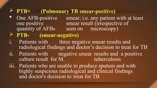  PTB+ (Pulmonary TB smear-positive)
 One AFB-positive smear; i.e. any patient with at least
one positive smear result (irrespective of
quantity of AFBs seen on microscopy)
 PTB- (smear-negative)
iii.
i. Patients with three negative smear results and
radiological findings and doctor’s decision to treat for TB
ii. Patients with negative smear results and a positive
culture result for M. tuberculosis
Patients who are unable to produce sputum and with
highly suspicious radiological and clinical findings
and doctor's decision to treat for TB
 