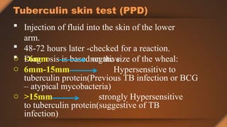 Tuberculin skin test (PPD)
 Injection of fluid into the skin of the lower
arm.
 48-72 hours later -checked for a reaction.
 Diagnosis is based on the size of the wheal:
o <6mm negative
o 6mm-15mm Hypersensitive to
tuberculin protein(Previous TB infection or BCG
– atypical mycobacteria)
o >15mm strongly Hypersensitive
to tuberculin protein(suggestive of TB
infection)
 