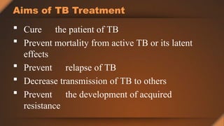 Aims of TB Treatment
 Cure the patient of TB
 Prevent mortality from active TB or its latent
effects
 Prevent relapse of TB
 Decrease transmission of TB to others
 Prevent the development of acquired
resistance
 