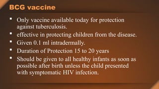BCG vaccine
 Only vaccine available today for protection
against tuberculosis.
 effective in protecting children from the disease.
 Given 0.1 ml intradermally.
 Duration of Protection 15 to 20 years
 Should be given to all healthy infants as soon as
possible after birth unless the child presented
with symptomatic HIV infection.
 