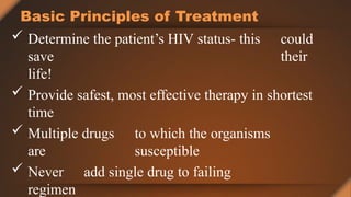 Basic Principles of Treatment
 Determine the patient’s HIV status- this could
save their
life!
 Provide safest, most effective therapy in shortest
time
 Multiple drugs to which the organisms
are susceptible
 Never add single drug to failing
regimen
 