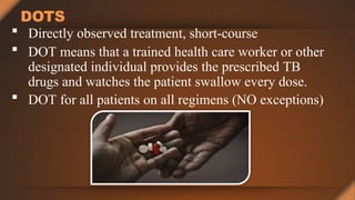 DOTS
 Directly observed treatment, short-course
 DOT means that a trained health care worker or other
designated individual provides the prescribed TB
drugs and watches the patient swallow every dose.
 DOT for all patients on all regimens (NO exceptions)
 