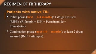 REGIMEN OF TB THERAPY
Patients with active TB:
 Initial phase (first 2-4 months): 4 drugs are used
(RIPE): (Rifampin + INH + Pyrazinamide +
Ethmabutol).
 Continuation phase (next 4-6 months): at least 2 drugs
are used (INH + rifampin).
 
