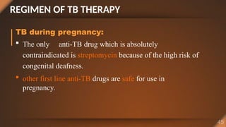 REGIMEN OF TB THERAPY
TB during pregnancy:
 The only anti-TB drug which is absolutely
contraindicated is streptomycin because of the high risk of
congenital deafness.
 other first line anti-TB drugs are safe for use in
pregnancy.
 