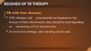 REGIMEN OF TB THERAPY
TB with liver disease
 INH, rifampin, and pyrazinamide are hepatotoxic but
because of their effectiveness, they should be used depending
on monitoring of liver function tests.
 In severe liver damage, only one drug can be used.
 