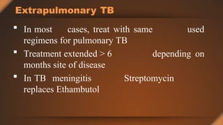 used
Extrapulmonary TB
 In most cases, treat with same
regimens for pulmonary TB
depending on
 Treatment extended > 6
months site of disease
 In TB meningitis Streptomycin
replaces Ethambutol
 