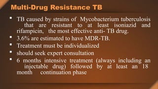 Multi-Drug Resistance TB
 TB caused by strains of Mycobacterium tuberculosis
that are resistant to at least isoniazid and
rifampicin, the most effective anti- TB drug.
 3.6% are estimated to have MDR-TB.
 Treatment must be individualized
 should seek expert consultation
 6 months intensive treatment (always including an
injectable drug) followed by at least an 18
month continuation phase
 