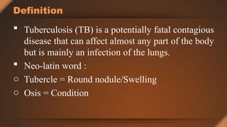 Definition
 Tuberculosis (TB) is a potentially fatal contagious
disease that can affect almost any part of the body
but is mainly an infection of the lungs.
 Neo-latin word :
o Tubercle = Round nodule/Swelling
o Osis = Condition
 