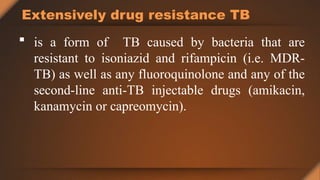 Extensively drug resistance TB
 is a form of TB caused by bacteria that are
resistant to isoniazid and rifampicin (i.e. MDR-
TB) as well as any fluoroquinolone and any of the
second-line anti-TB injectable drugs (amikacin,
kanamycin or capreomycin).
 