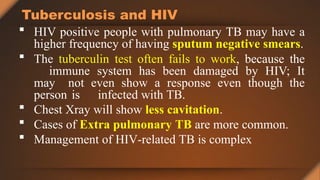 Tuberculosis and HIV
 HIV positive people with pulmonary TB may have a
higher frequency of having sputum negative smears.
 The tuberculin test often fails to work, because the
immune system has been damaged by HIV; It
may not even show a response even though the
person is infected with TB.
 Chest Xray will show less cavitation.
 Cases of Extra pulmonary TB are more common.
 Management of HIV-related TB is complex
 