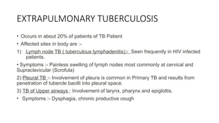 EXTRAPULMONARY TUBERCULOSIS
• Occurs in about 20% of patients of TB Patient
• Affected sites in body are :-
1) Lymph node TB ( tuberculous lymphadenitis):- Seen frequently in HIV infected
patients.
• Symptoms :- Painless swelling of lymph nodes most commonly at cervical and
Supraclavicular (Scrofula)
2) Pleural TB :- Involvement of pleura is common in Primary TB and results from
penetration of tubercle bacilli into pleural space.
3) TB of Upper airways : Involvement of larynx, pharynx and epiglottis.
• Symptoms :- Dysphagia, chronic productive cough
 