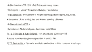 4) Genitourinary TB :15% of all Extra pulmonary cases.
• Symptoms :- Urinary frequency, Dysuria, Haematuria.
5) Skeletal TB : Involvement of weight bearing parts like spine, hip, knee.
• Symptoms : Pain in hip joints and knees, swelling of knees
6) Gastrointestinal TB :-
Symptoms :- Abdominal pain, diarrhoea, weight loss
7) TB Meningitis & Tuberculoma :- 5% of All Extra pulmonary TB
Results from Hematogenous spread of 1⸰
and 2 ⸰
TB.
8) TB Pericarditis :- Spreads mainly in mediastinal or hilar nodes or from lungs.
 