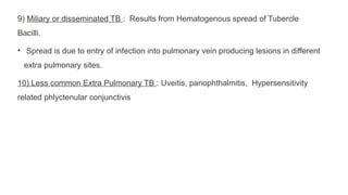9) Miliary or disseminated TB : Results from Hematogenous spread of Tubercle
Bacilli.
• Spread is due to entry of infection into pulmonary vein producing lesions in different
extra pulmonary sites.
10) Less common Extra Pulmonary TB : Uveitis, panophthalmitis, Hypersensitivity
related phlyctenular conjunctivis
 