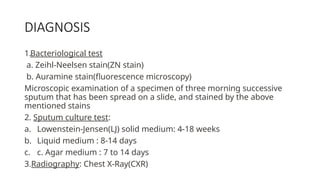 DIAGNOSIS
1.Bacteriological test
a. Zeihl-Neelsen stain(ZN stain)
b. Auramine stain(fluorescence microscopy)
Microscopic examination of a specimen of three morning successive
sputum that has been spread on a slide, and stained by the above
mentioned stains
2. Sputum culture test:
a. Lowenstein-Jensen(LJ) solid medium: 4-18 weeks
b. Liquid medium : 8-14 days
c. c. Agar medium : 7 to 14 days
3.Radiography: Chest X-Ray(CXR)
 