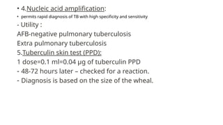 • 4.Nucleic acid amplification:
• permits rapid diagnosis of TB with high specificity and sensitivity
- Utility :
AFB-negative pulmonary tuberculosis
Extra pulmonary tuberculosis
5.Tuberculin skin test (PPD):
1 dose=0.1 ml=0.04 µg of tuberculin PPD
- 48-72 hours later – checked for a reaction.
- Diagnosis is based on the size of the wheal.
 