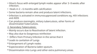• Ghon’s focus with enlarged lymph nodes appear after 3- 8 weeks after
infection.
• Heals in 2 – 6 months with calcification
• Some bacteria remain alive and produce latent infections.
• Infection is activated in immunosuppressed conditions eg. HIV infections
and AIDS
• Can produce meningitis, miliary tuberculosis, other forms of
disseminated Tuberculosis.
2. Secondary Tuberculosis:
• Mainly occurs due to Reactivation of latent infection.
• May also due to Exogenous reinfection
• Differs from Primary Infection in the sense that it
 Leads to cavitation of Lungs
 Enlargement of Lymph nodes
 Expectoration of Bacteria laden sputum.
 Dissemination into Lungs and other extra pulmonary areas.
 