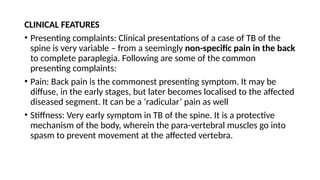CLINICAL FEATURES
• Presenting complaints: Clinical presentations of a case of TB of the
spine is very variable – from a seemingly non-specific pain in the back
to complete paraplegia. Following are some of the common
presenting complaints:
• Pain: Back pain is the commonest presenting symptom. It may be
diffuse, in the early stages, but later becomes localised to the affected
diseased segment. It can be a ‘radicular’ pain as well
• Stiffness: Very early symptom in TB of the spine. It is a protective
mechanism of the body, wherein the para-vertebral muscles go into
spasm to prevent movement at the affected vertebra.
 