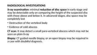 RADIOLOGICAL INVESTIGATIONS
X-ray examination: minimal reduction of disc space in early stage and
may be detectable only on comparing the height of the suspected disc
with those above and below it. In advanced stages, disc space may be
completely lost
• Destruction of the vertebral body
• Evidence of cold abscess
CT scan: It may detect a small para-vertebral abscess which may not be
seen on plain X-ray
Biopsy: CT guided needle biopsy, or an open biopsy may be required in
a case with doubtful diagnosis.
 